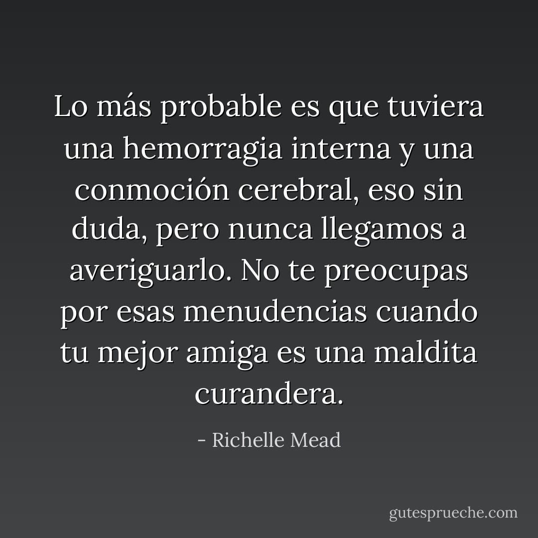 Lo más probable es que tuviera una hemorragia interna y una conmoción cerebral, eso sin duda, pero nunca llegamos a averiguarlo. No te preocupas por esas menudencias cuando tu mejor amiga es una maldita curandera. - Richelle Mead