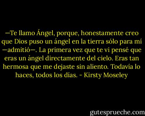 —Te llamo Ángel, porque, honestamente creo que Dios puso un ángel en la tierra sólo para mí —admitió—. La primera vez que te vi pensé que eras un ángel directamente del cielo. Eras tan hermosa que me dejaste sin aliento. Todavía lo haces, todos los días. - Kirsty Moseley