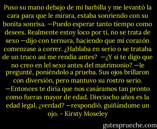 Puso su mano debajo de mi barbilla y me levantó la cara para que le mirara, estaba sonriendo con su bonita sonrisa. —Puedo esperar tanto tiempo como desees. Realmente estoy loco por ti, no se trata de sexo —dijo con ternura, haciendo que mi corazón comenzase a correr. ¿Hablaba en serio o se trataba de un truco así me rendía antes? <br />—¿Y si te digo que no creo en lel sexo antes del matrimonio? —le pregunté, poniéndolo a prueba. Sus ojos brillaron con diversión, pero mantuvo su rostro serio. —Entonces te diría que nos casáramos tan pronto como fueras mayor de edad. Dieciocho años es la edad legal, ¿verdad? —respondió, guiñándome un ojo. - Kirsty Moseley