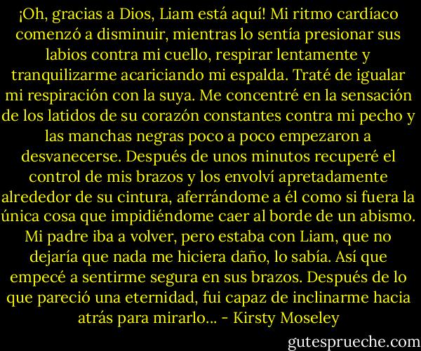 ¡Oh, gracias a Dios, Liam está aquí! Mi ritmo cardíaco comenzó a disminuir, mientras lo sentía presionar sus labios contra mi cuello, respirar lentamente y tranquilizarme acariciando mi espalda. Traté de igualar mi respiración con la suya. Me concentré en la sensación de los latidos de su corazón constantes contra mi pecho y las manchas negras poco a poco empezaron a desvanecerse. Después de unos minutos recuperé el control de mis brazos y los envolví apretadamente alrededor de su cintura, aferrándome a él como si fuera la única cosa que impidiéndome caer al borde de un abismo. Mi padre iba a volver, pero estaba con Liam, que no dejaría que nada me hiciera daño, lo sabía. Así que empecé a sentirme segura en sus brazos. Después de lo que pareció una eternidad, fui capaz de inclinarme hacia atrás para mirarlo... - Kirsty Moseley