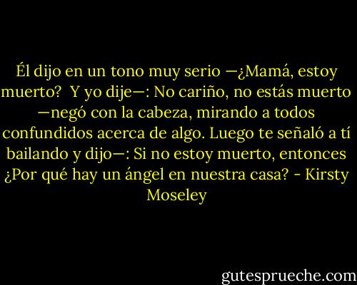 Él dijo en un tono muy serio —¿Mamá, estoy muerto? <br />Y yo dije—: No cariño, no estás muerto —negó con la cabeza, mirando a todos confundidos acerca de algo. Luego te señaló a tí bailando y dijo—: Si no estoy muerto, entonces ¿Por qué hay un ángel en nuestra casa? - Kirsty Moseley