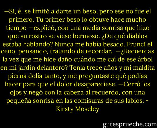 —Sí, él se limitó a darte un beso, pero ese no fue el primero. Tu primer beso lo obtuve hace mucho tiempo —explicó, con una media sonrisa que hizo que su rostro se viese hermoso. ¿De qué diablos estaba hablando? Nunca me había besado. Fruncí el ceño, pensando, tratando de recordar. <br />—¿Recuerdas la vez que me hice daño cuándo me caí de ese árbol en mi jardín delantero? Tenía trece años y mi maldita pierna dolía tanto, y me preguntaste qué podías hacer para que el dolor desapareciese. —Cerró los ojos y negó con la cabeza al recuerdo, con una pequeña sonrisa en las comisuras de sus labios. - Kirsty Moseley