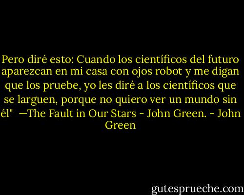 Pero diré esto: Cuando los científicos del futuro aparezcan en mi casa con ojos robot y me digan que los pruebe, yo les diré a los científicos que se larguen, porque no quiero ver un mundo sin él"<br /><br />—The Fault in Our Stars - John Green. - John Green