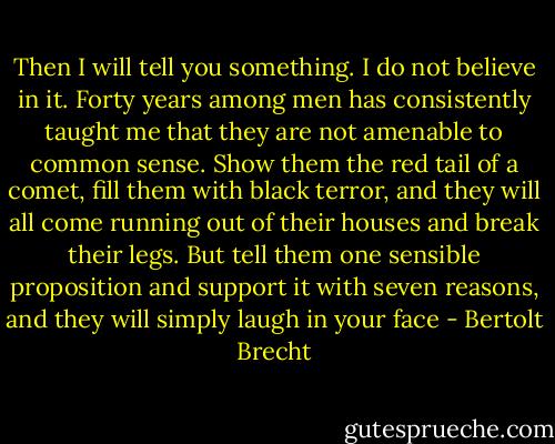 Then I will tell you something. I do not believe in it. Forty years among men has consistently taught me that they are not amenable to common sense. Show them the red tail of a comet, fill them with black terror, and they will all come running out of their houses and break their legs. But tell them one sensible proposition and support it with seven reasons, and they will simply laugh in your face - Bertolt Brecht