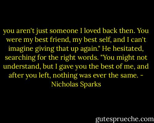 you aren't just someone I loved back then. You were my best friend, my best self, and I can't imagine giving that up again." He hesitated, searching for the right words. "You might not understand, but I gave you the best of me, and after you left, nothing was ever the same. - Nicholas Sparks