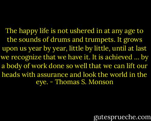 The happy life is not ushered in at any age to the sounds of drums and trumpets. It grows upon us year by year, little by little, until at last we recognize that we have it. It is achieved … by a body of work done so well that we can lift our heads with assurance and look the world in the eye. - Thomas S. Monson
