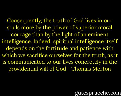 Consequently, the truth of God lives in our souls more by the power of superior moral courage than by the light of an eminent intelligence. Indeed, spiritual intelligence itself depends on the fortitude and patience with which we sacrifice ourselves for the truth, as it is communicated to our lives concretely in the providential will of God - Thomas Merton