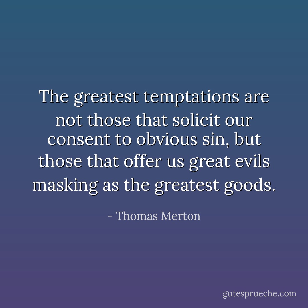 The greatest temptations are not those that solicit our consent to obvious sin, but those that offer us great evils masking as the greatest goods. - Thomas Merton