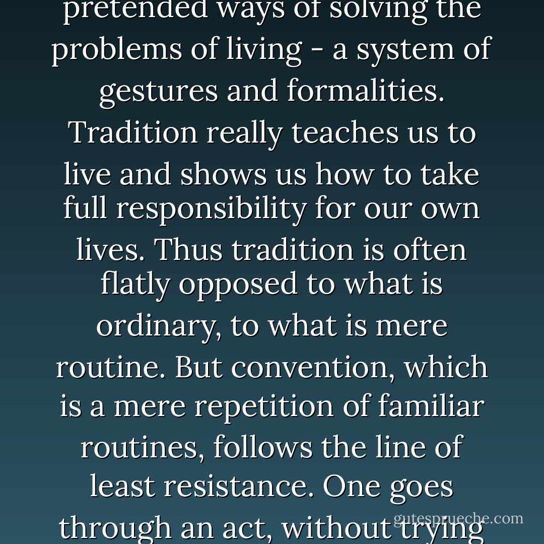 In actual fact, conventions are the death of real tradition as they are of all real life. They are parasites which attach themselves to the living organism of tradition and devour all its reality, turning it into a hollow formality.<br /><br />Tradition is living and active, but convention is passive and dead. Tradition does not form us automatically: we have to work to understand it. Convention is accepted passively, as a matter of routine. Therefore, convention easily becomes an evasion of reality. It offers us only pretended ways of solving the problems of living - a system of gestures and formalities. Tradition really teaches us to live and shows us how to take full responsibility for our own lives. Thus tradition is often flatly opposed to what is ordinary, to what is mere routine. But convention, which is a mere repetition of familiar routines, follows the line of least resistance. One goes through an act, without trying to understand the meaning of it all, merely because everyone else does the same. Tradition, which is always old, is at the same time ever new because it is always reviving - born again in each new generation, to be lived and applied in a new and particular way. Convention is simply the ossification of social customs. The activities of conventional people are merely excuses for NOT acting in a more integrally human way. Tradition nourishes the life of the spirit; convention merely disguises its interior decay. - Thomas Merton