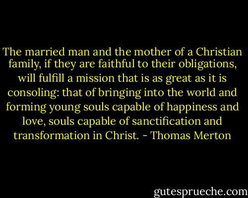 The married man and the mother of a Christian family, if they are faithful to their obligations, will fulfill a mission that is as great as it is consoling: that of bringing into the world and forming young souls capable of happiness and love, souls capable of sanctification and transformation in Christ. - Thomas Merton