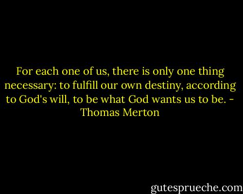 For each one of us, there is only one thing necessary: to fulfill our own destiny, according to God's will, to be what God wants us to be. - Thomas Merton
