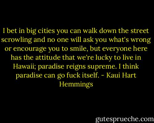 I bet in big cities you can walk down the street scrowling and no one will ask you what's wrong or encourage you to smile, but everyone here has the attitude that we're lucky to live in Hawaii; paradise reigns supreme. I think paradise can go fuck itself. - Kaui Hart Hemmings