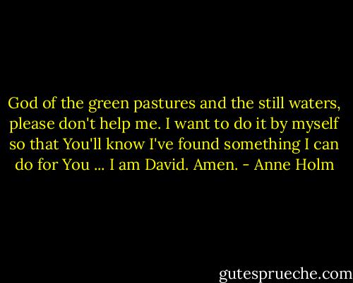 God of the green pastures and the still waters, please don't help me. I want to do it by myself so that You'll know I've found something I can do for You ... I am David. Amen. - Anne Holm
