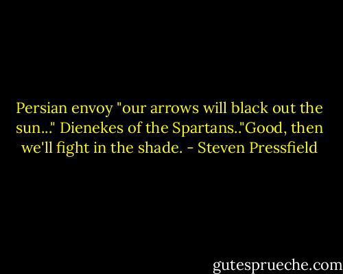 Persian envoy "our arrows will black out the sun..." Dienekes of the Spartans.."Good, then we'll fight in the shade. - Steven Pressfield