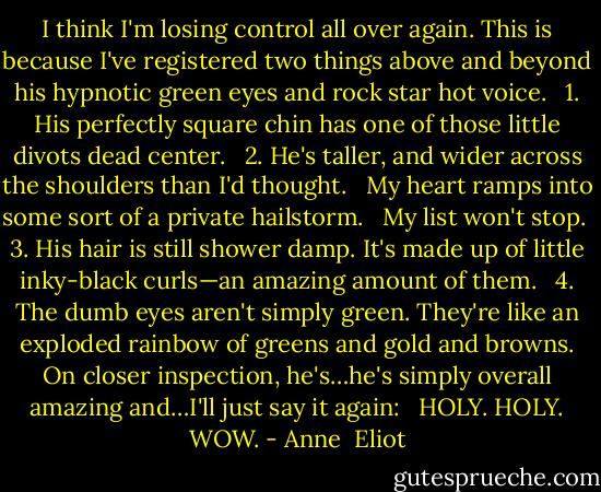 I think I'm losing control all over again. This is because I've registered two things above and beyond his hypnotic green eyes and rock star hot voice.<br /><br /> 1. His perfectly square chin has one of those little divots dead center.<br /><br /> 2. He's taller, and wider across the shoulders than I'd thought.<br /><br /> My heart ramps into some sort of a private hailstorm.<br /><br /> My list won't stop.<br /> 3. His hair is still shower damp. It's made up of little inky-black curls—an amazing amount of them.<br /><br /> 4. The dumb eyes aren't simply green. They're like an exploded rainbow of greens and gold and browns. On closer inspection, he's…he's simply overall amazing and…I'll just say it again:<br /><br /> HOLY. HOLY. WOW. - Anne  Eliot