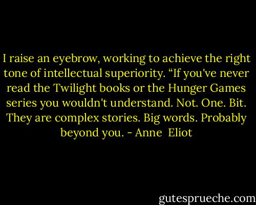 I raise an eyebrow, working to achieve the right tone of intellectual superiority. “If you've never read the Twilight books or the Hunger Games series you wouldn't understand. Not. One. Bit. They are complex stories. Big words. Probably beyond you. - Anne  Eliot