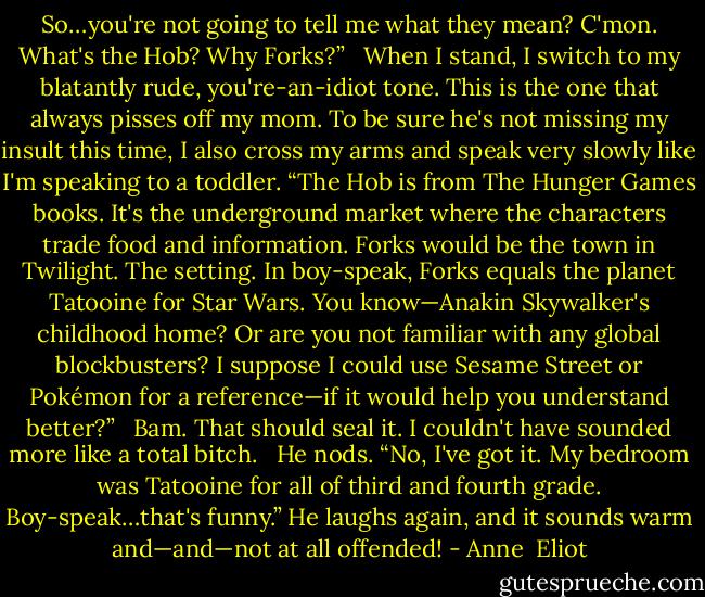 So…you're not going to tell me what they mean? C'mon. What's the Hob? Why Forks?”<br /><br /> When I stand, I switch to my blatantly rude, you're-an-idiot tone. This is the one that always pisses off my mom. To be sure he's not missing my insult this time, I also cross my arms and speak very slowly like I'm speaking to a toddler. “The Hob is from The Hunger Games books. It's the underground market where the characters trade food and information. Forks would be the town in Twilight. The setting. In boy-speak, Forks equals the planet Tatooine for Star Wars. You know—Anakin Skywalker's childhood home? Or are you not familiar with any global blockbusters? I suppose I could use Sesame Street or Pokémon for a reference—if it would help you understand better?”<br /><br /> Bam. That should seal it. I couldn't have sounded more like a total bitch.<br /><br /> He nods. “No, I've got it. My bedroom was Tatooine for all of third and fourth grade. Boy-speak…that's funny.” He laughs again, and it sounds warm and—and—not at all offended! - Anne  Eliot