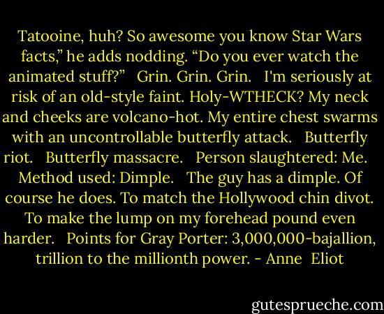 Tatooine, huh? So awesome you know Star Wars facts,” he adds nodding. “Do you ever watch the animated stuff?”<br /><br /> Grin. Grin. Grin.<br /><br /> I'm seriously at risk of an old-style faint. Holy-WTHECK? My neck and cheeks are volcano-hot. My entire chest swarms with an uncontrollable butterfly attack.<br /><br /> Butterfly riot.<br /><br /> Butterfly massacre.<br /><br /> Person slaughtered: Me.<br /><br /> Method used: Dimple.<br /><br /> The guy has a dimple. Of course he does. To match the Hollywood chin divot. To make the lump on my forehead pound even harder.<br /><br /> Points for Gray Porter: 3,000,000-bajallion, trillion to the millionth power. - Anne  Eliot