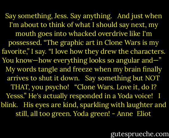 Say something, Jess. Say anything.<br /><br /> And just when I'm about to think of what I should say next, my mouth goes into whacked overdrive like I'm possessed. “The graphic art in Clone Wars is my favorite,” I say. “I love how they drew the characters. You know—how everything looks so angular and—”<br /><br /> My words tangle and freeze when my brain finally arrives to shut it down.<br /><br /> Say something but NOT THAT, you psycho!<br /><br /> “Clone Wars. Love it, do I? Yesss.” He's actually responded in a Yoda voice!<br /><br /> I blink.<br /><br /> His eyes are kind, sparkling with laughter and still, all too green. Yoda green! - Anne  Eliot