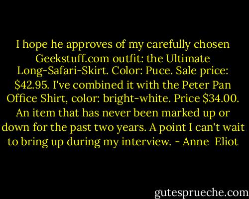 I hope he approves of my carefully chosen Geekstuff.com outfit: the Ultimate Long-Safari-Skirt. Color: Puce. Sale price: $42.95. I've combined it with the Peter Pan Office Shirt, color: bright-white. Price $34.00. An item that has never been marked up or down for the past two years. A point I can't wait to bring up during my interview. - Anne  Eliot