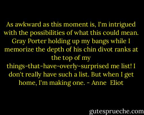 As awkward as this moment is, I'm intrigued with the possibilities of what this could mean. Gray Porter holding up my bangs while I memorize the depth of his chin divot ranks at the top of my things-that-have-overly-surprised me list! I don't really have such a list. But when I get home, I'm making one. - Anne  Eliot