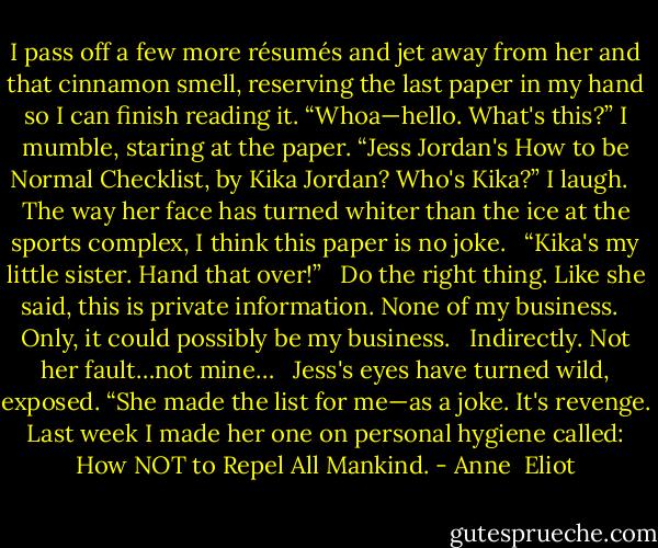 I pass off a few more résumés and jet away from her and that cinnamon smell, reserving the last paper in my hand so I can finish reading it. “Whoa—hello. What's this?” I mumble, staring at the paper. “Jess Jordan's How to be Normal Checklist, by Kika Jordan? Who's Kika?” I laugh.<br /><br /> The way her face has turned whiter than the ice at the sports complex, I think this paper is no joke.<br /><br /> “Kika's my little sister. Hand that over!”<br /><br /> Do the right thing. Like she said, this is private information. None of my business.<br /><br /> Only, it could possibly be my business.<br /><br /> Indirectly. Not her fault…not mine…<br /><br /> Jess's eyes have turned wild, exposed. “She made the list for me—as a joke. It's revenge. Last week I made her one on personal hygiene called: How NOT to Repel All Mankind. - Anne  Eliot