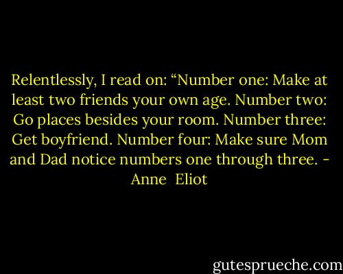 Relentlessly, I read on: “Number one: Make at least two friends your own age. Number two: Go places besides your room. Number three: Get boyfriend. Number four: Make sure Mom and Dad notice numbers one through three. - Anne  Eliot