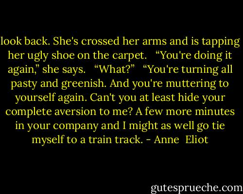 look back. She's crossed her arms and is tapping her ugly shoe on the carpet.<br /><br /> “You're doing it again,” she says.<br /><br /> “What?”<br /><br /> “You're turning all pasty and greenish. And you're muttering to yourself again. Can't you at least hide your complete aversion to me? A few more minutes in your company and I might as well go tie myself to a train track. - Anne  Eliot