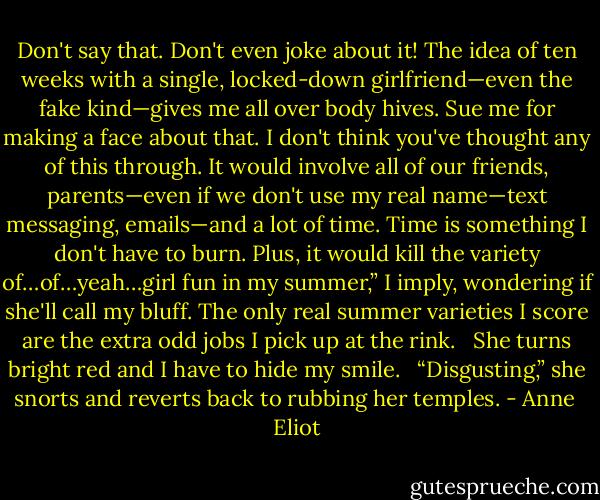 Don't say that. Don't even joke about it! The idea of ten weeks with a single, locked-down girlfriend—even the fake kind—gives me all over body hives. Sue me for making a face about that. I don't think you've thought any of this through. It would involve all of our friends, parents—even if we don't use my real name—text messaging, emails—and a lot of time. Time is something I don't have to burn. Plus, it would kill the variety of…of…yeah…girl fun in my summer,” I imply, wondering if she'll call my bluff. The only real summer varieties I score are the extra odd jobs I pick up at the rink.<br /><br /> She turns bright red and I have to hide my smile.<br /><br /> “Disgusting,” she snorts and reverts back to rubbing her temples. - Anne  Eliot
