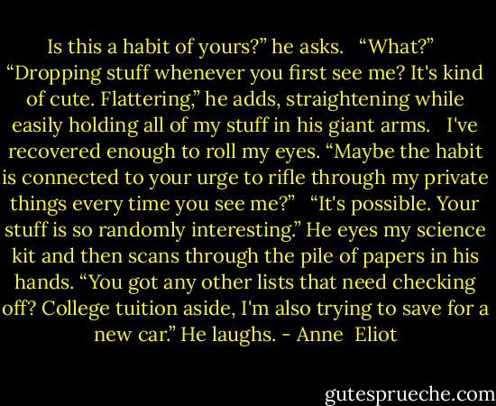 Is this a habit of yours?” he asks.<br /><br /> “What?”<br /><br /> “Dropping stuff whenever you first see me? It's kind of cute. Flattering,” he adds, straightening while easily holding all of my stuff in his giant arms.<br /><br /> I've recovered enough to roll my eyes. “Maybe the habit is connected to your urge to rifle through my private things every time you see me?”<br /><br /> “It's possible. Your stuff is so randomly interesting.” He eyes my science kit and then scans through the pile of papers in his hands. “You got any other lists that need checking off? College tuition aside, I'm also trying to save for a new car.” He laughs. - Anne  Eliot