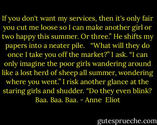 If you don't want my services, then it's only fair you cut me loose so I can make another girl or two happy this summer. Or three.” He shifts my papers into a neater pile.<br /><br /> “What will they do once I take you off the market?” I ask. “I can only imagine the poor girls wandering around like a lost herd of sheep all summer, wondering where you went.” I risk another glance at the staring girls and shudder. “Do they even blink? Baa. Baa. Baa. - Anne  Eliot