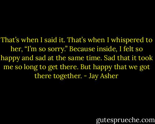 That’s when I said it. That’s when I whispered to her, “I’m so sorry.” Because inside, I felt so happy and sad at the same time. Sad that it took me so long to get there. But happy that we got there together. - Jay Asher