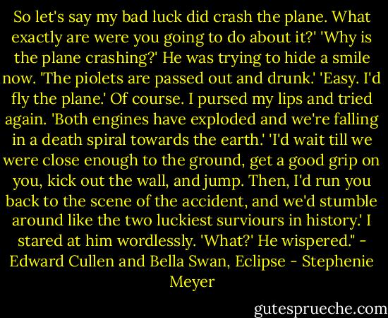 So let's say my bad luck did crash the plane. What exactly are were you going to do about it?' 'Why is the plane crashing?' He was trying to hide a smile now. 'The piolets are passed out and drunk.' 'Easy. I'd fly the plane.' Of course. I pursed my lips and tried again. 'Both engines have exploded and we're falling in a death spiral towards the earth.' 'I'd wait till we were close enough to the ground, get a good grip on you, kick out the wall, and jump. Then, I'd run you back to the scene of the accident, and we'd stumble around like the two luckiest surviours in history.' I stared at him wordlessly. 'What?' He wispered." - Edward Cullen and Bella Swan, Eclipse - Stephenie Meyer