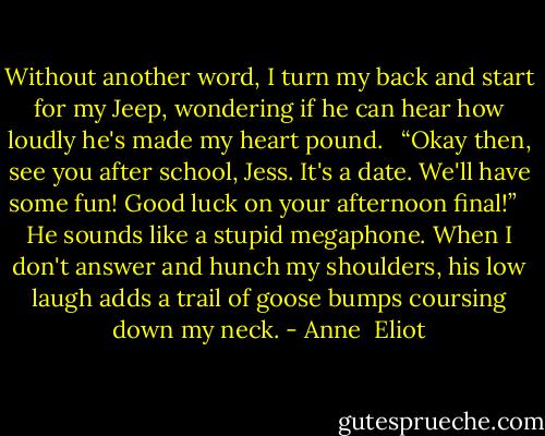 Without another word, I turn my back and start for my Jeep, wondering if he can hear how loudly he's made my heart pound.<br /><br /> “Okay then, see you after school, Jess. It's a date. We'll have some fun! Good luck on your afternoon final!”<br /><br /> He sounds like a stupid megaphone. When I don't answer and hunch my shoulders, his low laugh adds a trail of goose bumps coursing down my neck. - Anne  Eliot