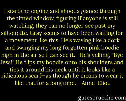 I start the engine and shoot a glance through the tinted window, figuring if anyone is still watching, they can no longer see past my silhouette. Gray seems to have been waiting for a movement like this. He's waving like a dork and swinging my long forgotten pink hoodie high in the air so I can see it.<br /><br /> He's yelling, “Bye Jess!” He flips my hoodie onto his shoulders and ties it around his neck until it looks like a ridiculous scarf—as though he means to wear it like that for a long time. - Anne  Eliot