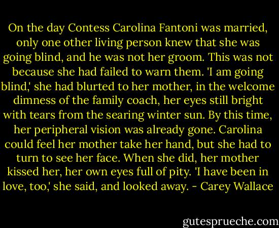 On the day Contess Carolina Fantoni was married, only one other living person knew that she was going blind, and he was not her groom. This was not because she had failed to warn them. 'I am going blind,' she had blurted to her mother, in the welcome dimness of the family coach, her eyes still bright with tears from the searing winter sun. By this time, her peripheral vision was already gone. Carolina could feel her mother take her hand, but she had to turn to see her face. When she did, her mother kissed her, her own eyes full of pity. 'I have been in love, too,' she said, and looked away. - Carey Wallace