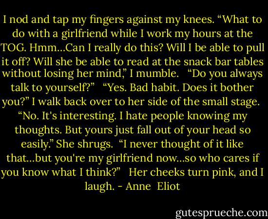I nod and tap my fingers against my knees. “What to do with a girlfriend while I work my hours at the TOG. Hmm…Can I really do this? Will I be able to pull it off? Will she be able to read at the snack bar tables without losing her mind,” I mumble.<br /><br /> “Do you always talk to yourself?”<br /><br /> “Yes. Bad habit. Does it bother you?” I walk back over to her side of the small stage.<br /> “No. It's interesting. I hate people knowing my thoughts. But yours just fall out of your head so easily.” She shrugs.<br /> “I never thought of it like that…but you're my girlfriend now…so who cares if you know what I think?”<br /><br /> Her cheeks turn pink, and I laugh. - Anne  Eliot