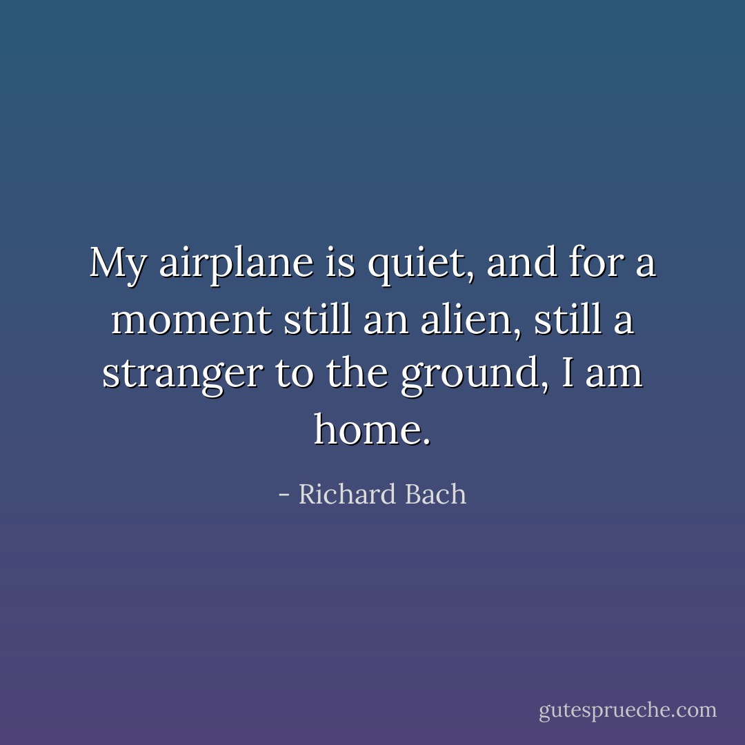 My airplane is quiet, and for a moment still an alien, still a stranger to the ground, I am home. - Richard Bach