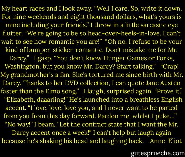 My heart races and I look away. “Well I care. So, write it down. For nine weekends and eight thousand dollars, what's yours is mine including your friends.” I throw in a little sarcastic eye flutter. “We're going to be so head-over-heels-in-love. I can't wait to see how romantic you are!”<br /> “Oh no. I refuse to be your kind of bumper-sticker-romantic. Don't mistake me for Mr. Darcy.”<br /><br /> I gasp. “You don't know Hunger Games or Forks, Washington, but you know Mr. Darcy? Start talking.”<br /><br /> “Crap! My grandmother's a fan. She's tortured me since birth with Mr. Darcy. Thanks to her DVD collection, I can quote Jane Austen faster than the Elmo song.”<br /><br /> I laugh, surprised again. “Prove it.”<br /><br /> “Elizabeth, daaarling!” He's launched into a breathless English accent. “I love, love, love you, and I never want to be parted from you from this day forward. Pardon me, whilst I puke…”<br /><br /> “No way!” I beam. “Let the contract state that I want the Mr. Darcy accent once a week!” I can't help but laugh again because he's shaking his head and laughing back. - Anne  Eliot