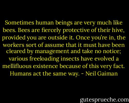 Sometimes human beings are very much like bees. Bees are fiercely protective of their hive, provided you are outside it. Once you’re in, the workers sort of assume that it must have been cleared by management and take no notice; various freeloading insects have evolved a mellifluous existence because of this very fact. Humans act the same way. - Neil Gaiman