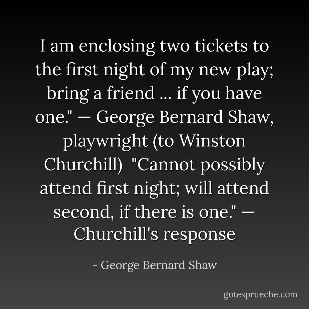 I am enclosing two tickets to the first night of my new play; bring a friend ... if you have one."<br /><i>— George Bernard Shaw, playwright (to Winston Churchill)</i><br /><br />"Cannot possibly attend first night; will attend second, if there is one."<br /><i>— Churchill's response</i> - George Bernard Shaw