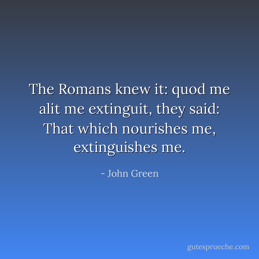 The Romans knew it: quod me alit me extinguit, they said: That which nourishes me,<br />extinguishes me. - John Green