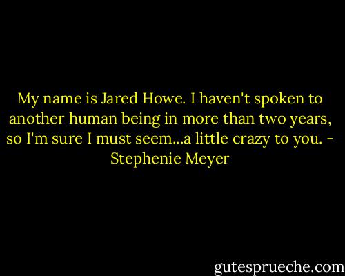 My name is Jared Howe. I haven't spoken to another human being in more than two years, so I'm sure I must seem...a little crazy to you. - Stephenie Meyer