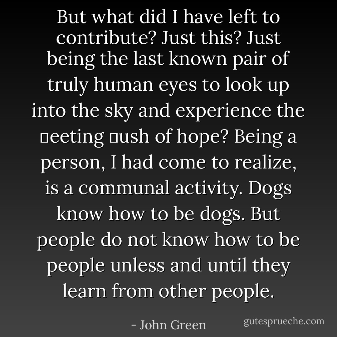 But what did I have left to contribute? Just this? Just being the last known pair of truly human eyes to look up into the sky and experience the ␣eeting ␣ush of hope? Being a person, I had come to realize, is a communal activity. Dogs know how to be dogs. But people do not know how to be people unless and until they learn from other people. - John Green