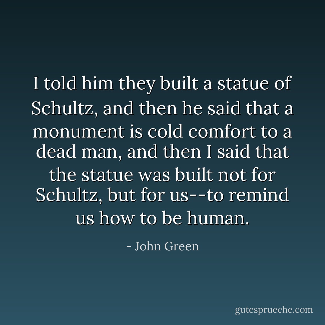 I told him they built a statue of Schultz, and then he said that a monument is cold comfort to a dead man, and then I said that the statue was built not for Schultz, but for us--to remind us how to be human. - John Green