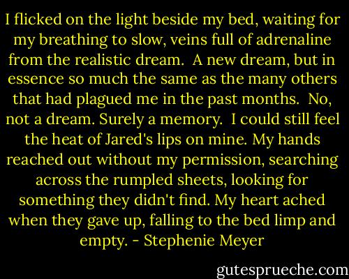 I flicked on the light beside my bed, waiting for my breathing to slow, veins full of adrenaline from the realistic dream. <br />A new dream, but in essence so much the same as the many others that had plagued me in the past months. <br />No, not a dream. Surely a memory. <br />I could still feel the heat of Jared's lips on mine. My hands reached out without my permission, searching across the rumpled sheets, looking for something they didn't find. My heart ached when they gave up, falling to the bed limp and empty. - Stephenie Meyer