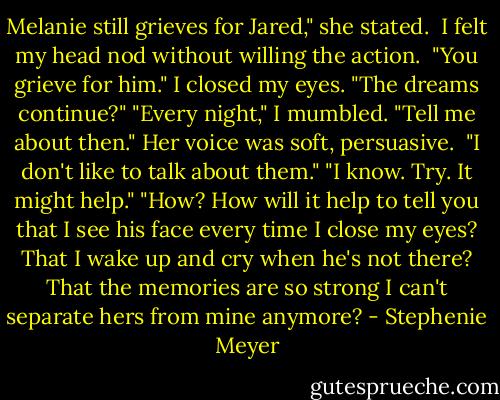 Melanie still grieves for Jared," she stated. <br />I felt my head nod without willing the action. <br />"You grieve for him."<br />I closed my eyes.<br />"The dreams continue?"<br />"Every night," I mumbled.<br />"Tell me about then." Her voice was soft, persuasive. <br />"I don't like to talk about them."<br />"I know. Try. It might help."<br />"How? How will it help to tell you that I see his face every time I close my eyes? That I wake up and cry when he's not there? That the memories are so strong I can't separate hers from mine anymore? - Stephenie Meyer