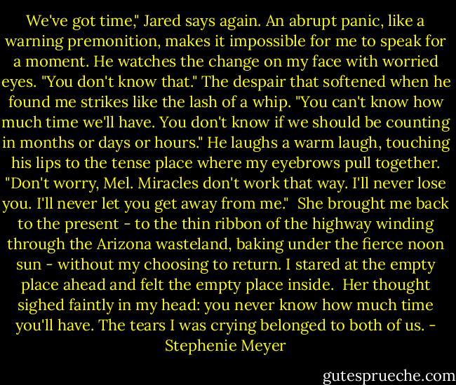 We've got time," Jared says again.<br />An abrupt panic, like a warning premonition, makes it impossible for me to speak for a moment. He watches the change on my face with worried eyes. "You don't know that." The despair that softened when he found me strikes like the lash of a whip. "You can't know how much time we'll have. You don't know if we should be counting in months or days or hours."<br />He laughs a warm laugh, touching his lips to the tense place where my eyebrows pull together. "Don't worry, Mel. Miracles don't work that way. I'll never lose you. I'll never let you get away from me."<br /><br />She brought me back to the present - to the thin ribbon of the highway winding through the Arizona wasteland, baking under the fierce noon sun - without my choosing to return. I stared at the empty place ahead and felt the empty place inside. <br />Her thought sighed faintly in my head: you never know how much time you'll have.<br />The tears I was crying belonged to both of us. - Stephenie Meyer