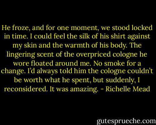 He froze, and for one moment, we stood locked in time. I could feel the silk of his shirt against my skin and the warmth of his body. The lingering scent of the overpriced cologne he wore floated around me. No smoke for a change. I’d always told him the cologne couldn’t be worth what he spent, but suddenly, I reconsidered. It was amazing. - Richelle Mead