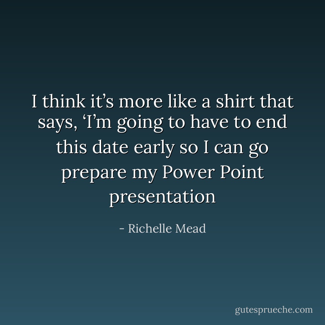 I think it’s more like a shirt that says, ‘I’m going to have to end this date early so I can go prepare my Power Point presentation - Richelle Mead